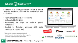 What is ?
*Best-in-class & award-winning technology
- Best Practice in Working Capital - CFO magazine
- European Fintech Awards – Nomination
- …
Cashforce is a ‘next-generation’* Cash & Smart
Treasury Platform, focused on automation and
integration.
• Team of Cash flow & IT specialists
• Offices in BE, NL & US
• Customers are large to mid-size global
enterprises
• Backed by Techstars Ventures (US), Volta
Ventures & Pamica (BE)
Some of their references – Users in over 120 countries
 