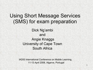 Using Short Message Services (SMS) for exam preparation Dick Ng’ambi and Angie Knaggs University of Cape Town South Africa IADIS International Conference on Mobile Learning,  11-13 April 2008, Algarve, Portugal 