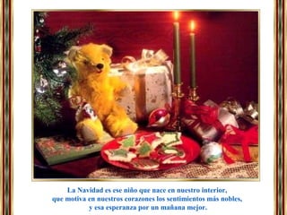 La Navidad es ese niño que nace en nuestro interior,
que motiva en nuestros corazones los sentimientos más nobles,
y esa esperanza por un mañana mejor.