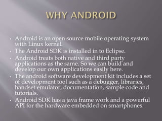 • Android is an open source mobile operating system
with Linux kernel.
• The Android SDK is installed in to Eclipse.
• Android treats both native and third party
applications as the same. So we can build and
develop our own applications easily here.
• The android software development kit includes a set
of development tool such as a debugger, libraries,
handset emulator, documentation, sample code and
tutorials.
• Android SDK has a java frame work and a powerful
API for the hardware embedded on smartphones.
 