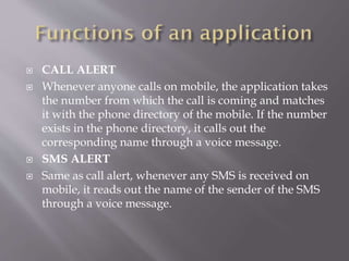  CALL ALERT
 Whenever anyone calls on mobile, the application takes
the number from which the call is coming and matches
it with the phone directory of the mobile. If the number
exists in the phone directory, it calls out the
corresponding name through a voice message.
 SMS ALERT
 Same as call alert, whenever any SMS is received on
mobile, it reads out the name of the sender of the SMS
through a voice message.
 