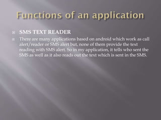  SMS TEXT READER
 There are many applications based on android which work as call
alert/reader or SMS alert but, none of them provide the text
reading with SMS alert. So in my application, it tells who sent the
SMS as well as it also reads out the text which is sent in the SMS.
 