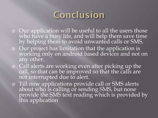  Our application will be useful to all the users those
who have a busy life, and will help them save time
by helping them to avoid unwanted calls or SMS.
 Our project has limitation that the application is
working only on android based devices and not on
any other.
 Call alerts are working even after picking up the
call, so that can be improved so that the calls are
not interrupted due to alert.
 Till now applications provide call or SMS alerts
about who is calling or sending SMS, but none
provide the SMS text reading which is provided by
this application
 