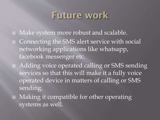  Make system more robust and scalable.
 Connecting the SMS alert service with social
networking applications like whatsapp,
facebook messenger etc.
 Adding voice operated calling or SMS sending
services so that this will make it a fully voice
operated device in matters of calling or SMS
sending.
 Making it compatible for other operating
systems as well.
 
