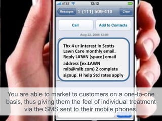 You are able to market to customers on a one-to-one
basis, thus giving them the feel of individual treatment
via the SMS sent to their mobile phones.
 