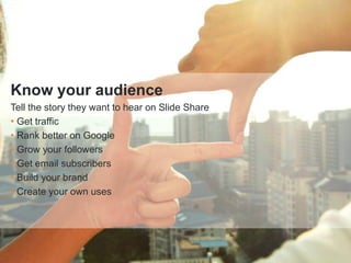 Know your audience
Tell the story they want to hear on Slide Share
• Get traffic
• Rank better on Google
• Grow your followers
• Get email subscribers
• Build your brand
• Create your own uses
 