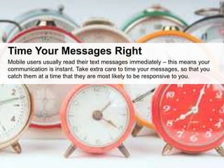 Time Your Messages Right
Mobile users usually read their text messages immediately – this means your
communication is instant. Take extra care to time your messages, so that you
catch them at a time that they are most likely to be responsive to you.
 