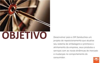 OBJETIVO   Desenvolver para a SM Sanduiches um
           projeto de reposicionamento que atualize
           seu sistema de embalagens e promova o
           alinhamento da empresa, seus produtos e
           serviços com as novas dinâmicas de mercado
           e mudanças no comportamento do
           consumidor.
 