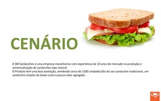 CENÁRIO
A SM Sanduiches é uma empresa maranhense com experiência de 10 anos de mercado na produção e
comercialização de sanduiches tipo natural.
O Produto tem uma boa aceitação, vendendo cerca de 1500 unidades/dia do seu sanduiche tradicional, um
sanduiche simples de baixo custo e pouco valor agregado.
 
