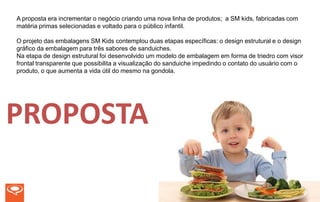 A proposta era incrementar o negócio criando uma nova linha de produtos; a SM kids, fabricadas com
matéria primas selecionadas e voltado para o público infantil.

O projeto das embalagens SM Kids contemplou duas etapas específicas: o design estrutural e o design
gráfico da embalagem para três sabores de sanduiches.
Na etapa de design estrutural foi desenvolvido um modelo de embalagem em forma de triedro com visor
frontal transparente que possibilita a visualização do sanduiche impedindo o contato do usuário com o
produto, o que aumenta a vida útil do mesmo na gondola.




PROPOSTA
 