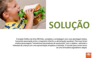 SOLUÇÃO
     O projeto Gráfico da linha SM Kids, completou a embalagem com uma abordagem lúdica,
    buscando associação entre o imaginário infantil e a alimentação saudável. Para isso foram
   criados personagens "monstrinhos devoradores de sanduiches" com o objetivo estimular o
interesse da criança com uma aproximação simpática e divertida. O convite para comer torna-
                                                        se uma brincadeira agradável e alegre.
 