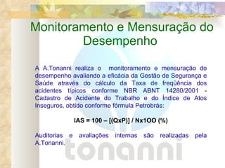 Monitoramento e Mensuração do Desempenho  A A.Tonanni realiza o  monitoramento e mensuração do desempenho avaliando a eficácia da Gestão de Segurança e Saúde através do cálculo da Taxa de freqüência dos acidentes típicos conforme NBR ABNT 14280/2001 - Cadastro de Acidente do Trabalho e do Índice de Atos Inseguros, obtido conforme fórmula Petrobrás: IAS = 100 – [(QxP)] / Nx1OO (%) Auditorias e avaliações internas são realizadas pela A.Tonanni.  