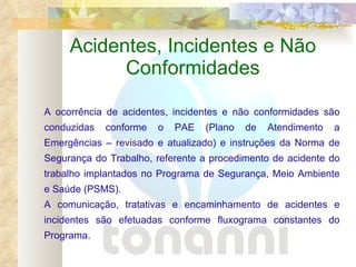 Acidentes, Incidentes e Não Conformidades A ocorrência de acidentes, incidentes e não conformidades são conduzidas conforme o PAE (Plano de Atendimento a Emergências – revisado e atualizado) e instruções da Norma de Segurança do Trabalho, referente a procedimento de acidente do trabalho implantados no Programa de Segurança, Meio Ambiente e Saúde (PSMS). A comunicação, tratativas e encaminhamento de acidentes e incidentes são efetuadas conforme fluxograma constantes do Programa. 