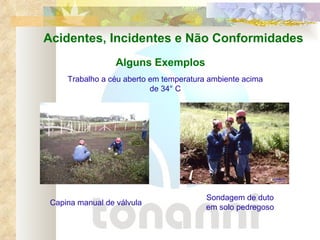 Acidentes, Incidentes e Não Conformidades Alguns Exemplos Trabalho a céu aberto em temperatura ambiente acima de 34° C Capina manual de válvula Sondagem de duto em solo pedregoso 