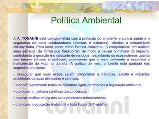 Política Ambiental A  A. TONANNI  está comprometida com a proteção do ambiente e com a saúde e a segurança de seus colaboradores (internos e externos), clientes e comunidade circunvizinha. Para tanto adota como Política Ambiental, o compromisso em realizar seus serviços; de forma que transcorram de modo a causar o mínimo de impacto, controlando a geração e o descarte de resíduos; respeitando os ecossistemas quanto aos fatores bióticos e abióticos, entendendo que o meio ambiente é essencial a manutenção da vida no planeta. A política de meio ambiente está pautada nos seguintes princípios: •  assegurar que suas ações sejam apropriadas à natureza, escala e impactos ambientais de suas atividades e serviços, •  atender plenamente todos os diplomas legais pertinentes a legislação ambiental, •  promover a melhoria contínua dos processos, •  praticar análise crítica dos seus processos rotineiramente, •  promover a educação ambiental a toda Força de Trabalho. 