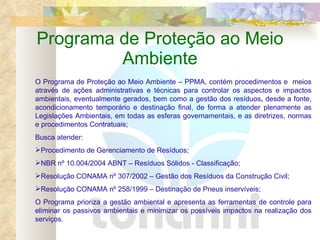 Programa de Proteção ao Meio Ambiente O Programa de Proteção ao Meio Ambiente – PPMA, contém procedimentos e  meios através de ações administrativas e técnicas para controlar os aspectos e impactos ambientais, eventualmente gerados, bem como a gestão dos resíduos ,  desde a fonte, acondicionamento temporário e destinação final, de forma a atender plenamente as Legislações Ambientais, em todas as esferas governamentais, e as diretrizes, normas e procedimentos Contratuais;  Busca atender: Procedimento de Gerenciamento de Resíduos; NBR nº 10.004/2004 ABNT – Resíduos Sólidos - Classificação; Resolução CONAMA nº 307/2002 – Gestão dos Resíduos da Construção Civil;  Resolução CONAMA nº 258/1999 – Destinação de Pneus inservíveis; O Programa prioriza a gestão ambiental e apresenta as ferramentas de controle para eliminar os passivos ambientais e minimizar os possíveis impactos na realização dos serviços. 