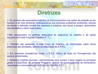 Diretrizes Os serviços são executados e geridos de forma preventiva nas ações de proteção ao ser humano e ao meio ambiente, antecipando-se aos eventuais problemas ambientais, através de estudo e definição correta dos aspectos e impactos, dos riscos e perigos, decorrentes das atividades a serem executadas. São assegurados os padrões adequados de segurança do trabalho e de saúde ocupacional a toda Força de Trabalho (F. T.). Também são passadas, à toda Força de Trabalho, as informações sobre riscos potenciais das atividades, através da elaboração de A.P.R’s. Em eventuais emergências locais, o P.A.E. (Plano de Ação em Emergências) são sempre evidenciados. Adotamos medidas técnicas / administrativas para cumprir e fazer cumprir os princípios gerais e específicos, do presente Programa, através de cursos/palestras de treinamento, capacitação e conscientização da Força de Trabalho (F.T.). 