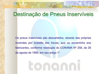 Destinação de Pneus Inservíveis Os pneus inservíveis são descartados, através das próprias revendas por ocasião das trocas, que os encaminha aos fabricantes, conforme resolução do CONAMA Nº 258, de 26 de agosto de 1999,   em seu artigo 1°.  