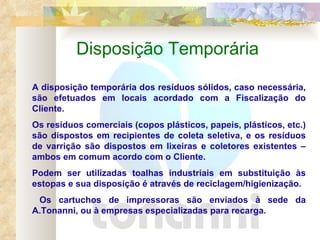 Disposição Temporária A disposição temporária dos resíduos sólidos, caso necessária, são efetuados em locais acordado com a Fiscalização do Cliente. Os resíduos comerciais (copos plásticos, papeis, plásticos, etc.) são dispostos em recipientes de coleta seletiva, e os resíduos de varrição são dispostos em lixeiras e coletores existentes – ambos em comum acordo com o Cliente.  Podem ser utilizadas toalhas industriais em substituição às estopas e sua disposição é através de reciclagem/higienização. Os cartuchos de impressoras são enviados à sede da A.Tonanni, ou à empresas especializadas para recarga. 