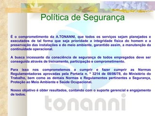Política de Segurança É o comprometimento da A.TONANNI, que todos os serviços sejam planejados e executados de tal forma que seja prioridade a integridade física do homem e a preservação das instalações e do meio ambiente, garantido assim, a manutenção da continuidade operacional.   A busca incessante da consciência de segurança de todos empregados deve ser conseguida através de treinamento, participação e comprometimento.   Para isso nos comprometemos a cumprir e fazer cumprir as Normas Regulamentadoras aprovadas pela Portaria n. º 3214 de 08/06/78, do Ministério do Trabalho, bem como as demais Normas e Regulamentos pertinentes a Segurança, Proteção ao Meio Ambiente e Saúde Ocupacional.    Nosso objetivo é obter resultados, contando com o suporte gerencial e engajamento de todos. 