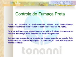 Controle de Fumaça Preta Todos os veículos e equipamentos móveis são mensalmente vistoriados através de check-list específicos constante no PSMS. Para os veículos e/ou equipamentos movidos à diesel é efetuado o controle de fumaça preta baseado na escala Ringelmann. Veículos que apresentarem emissão de fumaça superior ao padrão 2 da referida escala, sofrem regulagem ou manutenção para adequação ao padrão aceitável. 