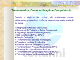 Durante a vigência do contrato são ministrados cursos, treinamentos e palestras, conforme necessidade após avaliação de riscos: Integração de Novos Funcionários; Segurança do Trabalho e Saúde Ocupacional; Segurança na operação de roçadeiras; Uso correto dos EPI’s e EPC’s; Direção Defensiva; Treinamento das equipes de inspeção; Proteção e combate à incêndios; Plano de Ação de Emergência (PAE); Treinamento em Proteção Respiratória (PPR); Primeiros Socorros - Práticas Básicas; Treinamento em Conservação Auditiva (PCA) ; Treinamento para os designados da CIPA. Treinamentos, Conscientização e Competência 