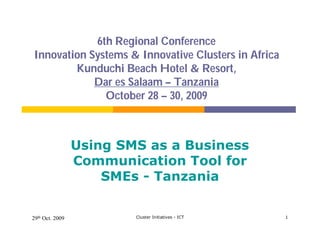6th Regional Conference
Innovation Systems & Innovative Clusters in Africa
        Kunduchi Beach Hotel & Resort,
            Dar es Salaam – Tanzania
              October 28 – 30, 2009



                 Using SMS as a Business
                 Communication Tool for
                     SMEs - Tanzania


29th Oct. 2009           Cluster Initiatives - ICT   1
 