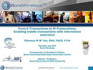 Return to Message Application Products
1Copyright Bond Wireless 2010
From E-Transactions to M-Transactions:
Enabling mobile transactions with information
assurance
Clarence N W Tan, PhD, FACS, F Fin
Founder and CEO
Bond Wireless
Entrepreneur in Residence Fellow,
Bond University/Gold Coast Innovation Centre
Adjunct Professor,
Bond University/Griffith University
 
