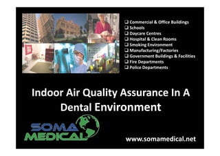 Commercial & Office Buildings
                    Schools
                    Daycare Centres
                    Hospital & Clean Rooms
                    Smoking Environment
                    Manufacturing/Factories
                    Government Buildings & Facilities
                    Fire Departments
                    Police Departments




Indoor Air Quality Assurance In A
     Dental Environment

                   www.somamedical.net
 