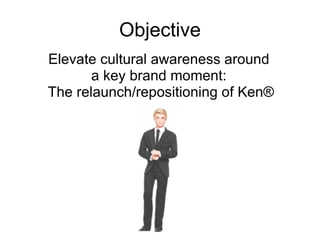 Objective Elevate cultural awareness around  a key brand moment:  The relaunch/repositioning of Ken® 