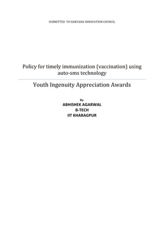 SUBMITTED TO HARYANA INNOVATION COUNCIL

Policy for timely immunization (vaccination) using
auto-sms technology

Youth Ingenuity Appreciation Awards
By-

ABHISHEK AGARWAL
B-TECH
IIT KHARAGPUR

 