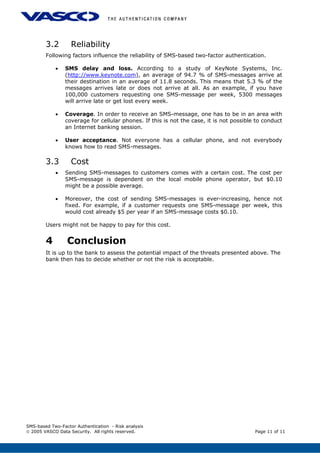 3.2 Reliability
Following factors influence the reliability of SMS-based two-factor authentication.
• SMS delay and loss. According to a study of KeyNote Systems, Inc.
(http://www.keynote.com), an average of 94.7 % of SMS-messages arrive at
their destination in an average of 11.8 seconds. This means that 5.3 % of the
messages arrives late or does not arrive at all. As an example, if you have
100,000 customers requesting one SMS-message per week, 5300 messages
will arrive late or get lost every week.
• Coverage. In order to receive an SMS-message, one has to be in an area with
coverage for cellular phones. If this is not the case, it is not possible to conduct
an Internet banking session.
• User acceptance. Not everyone has a cellular phone, and not everybody
knows how to read SMS-messages.
3.3 Cost
• Sending SMS-messages to customers comes with a certain cost. The cost per
SMS-message is dependent on the local mobile phone operator, but $0.10
might be a possible average.
• Moreover, the cost of sending SMS-messages is ever-increasing, hence not
fixed. For example, if a customer requests one SMS-message per week, this
would cost already $5 per year if an SMS-message costs $0.10.
Users might not be happy to pay for this cost.
4 Conclusion
It is up to the bank to assess the potential impact of the threats presented above. The
bank then has to decide whether or not the risk is acceptable.
SMS-based Two-Factor Authentication - Risk analysis
© 2005 VASCO Data Security. All rights reserved. Page 11 of 11
 