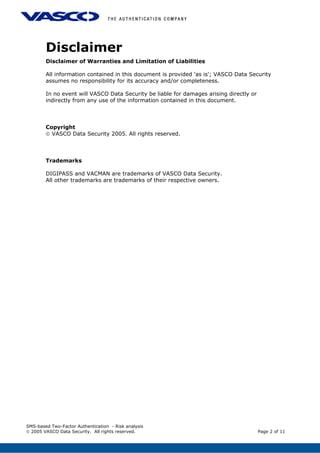 Disclaimer
Disclaimer of Warranties and Limitation of Liabilities
All information contained in this document is provided 'as is'; VASCO Data Security
assumes no responsibility for its accuracy and/or completeness.
In no event will VASCO Data Security be liable for damages arising directly or
indirectly from any use of the information contained in this document.
Copyright
© VASCO Data Security 2005. All rights reserved.
Trademarks
DIGIPASS and VACMAN are trademarks of VASCO Data Security.
All other trademarks are trademarks of their respective owners.
SMS-based Two-Factor Authentication - Risk analysis
© 2005 VASCO Data Security. All rights reserved. Page 2 of 11
 