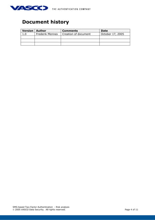 Document history
Version Author Comments Date
1.0 Frederik Mennes Creation of document October 17, 2005
SMS-based Two-Factor Authentication - Risk analysis
© 2005 VASCO Data Security. All rights reserved. Page 4 of 11
 