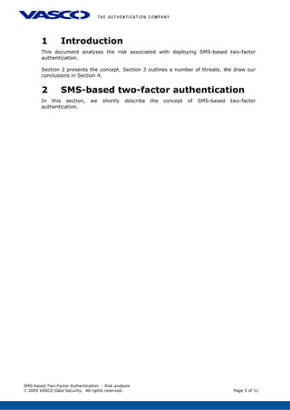 1 Introduction
This document analyses the risk associated with deploying SMS-based two-factor
authentication.
Section 2 presents the concept. Section 3 outlines a number of threats. We draw our
conclusions in Section 4.
2 SMS-based two-factor authentication
In this section, we shortly describe the concept of SMS-based two-factor
authentication.
SMS-based Two-Factor Authentication - Risk analysis
© 2005 VASCO Data Security. All rights reserved. Page 5 of 11
 
