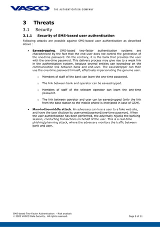 3 Threats
3.1 Security
3.1.1 Security of SMS-based user authentication
Following attacks are possible against SMS-based user authentication as described
above :
• Eavesdropping. SMS-based two-factor authentication systems are
characterized by the fact that the end-user does not control the generation of
the one-time password. On the contrary, it is the bank that provides the user
with the one-time password. This delivery process may give rise to a weak link
in the authentication system, because several entities can eavesdrop on the
communication link between bank and end-user. The eavesdropper can then
use the one-time password himself, effectively impersonating the genuine user.
o Members of staff of the bank can learn the one-time password.
o The link between bank and operator can be eavesdropped.
o Members of staff of the telecom operator can learn the one-time
password.
o The link between operator and user can be eavesdropped (only the link
from the base station to the mobile phone is encrypted in case of GSM).
• Man-in-the-middle attack. An adversary can lure a user to a fake web site,
and have the user disclose its username/password/one-time password. When
the user authentication has been performed, the adversary hijacks the banking
session, conducting transactions on behalf of the user. This is a real-time
phishing/pharming attack, where the adversary monitors the traffic between
bank and user.
SMS-based Two-Factor Authentication - Risk analysis
© 2005 VASCO Data Security. All rights reserved. Page 8 of 11
 