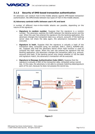 3.1.2 Security of SMS-based transaction authentication
An adversary can conduct man-in-the-middle attacks against SMS-based transaction
authentication. We differentiate between two types of man-in-the-middle attacks.
A) Adversary controls traffic between user’s PC and bank
A number of different man-in-the-middle attacks are possible, depending on the
nature of the signature:
• Signature is random number. Suppose that the signature is a random
number. The adversary watches the traffic between the banking server and the
user. When the user has entered the signature into the banking application, the
adversary changes the transaction data (e.g. amount, account). If the banking
server does not check the data again, the adversary’s transaction will be
executed.
• Signature is hash. Suppose that the signature is actually a hash of the
transaction data, computed using, for example, SHA-1, SHA-2, RIPEMD-160,
etc. Suppose also that the adversary learns which hash function is used to
compute the hash values. When the user has entered the signature into the
banking application, the adversary changes the transaction data (e.g. amount,
account) and hash. If the banking server only checks whether or not the data
and signature match, the adversary’s transaction will be executed.
• Signature is Message Authentication Code (MAC). Suppose that the
signature is actually a MAC of the transaction data, computed using a secret
key. In this case, the adversary is not able to compute matching data/signature
pairs of his own, because he does not possess the secret key.
Figure 3
SMS-based Two-Factor Authentication - Risk analysis
© 2005 VASCO Data Security. All rights reserved. Page 9 of 11
 