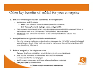 Other key benefits of mMail for your enterprise
1. Enhanced mail experience on the limited mobile platform
    –   Maintain your work-life balance
          – Filters: User can define his/her mail filters (white lists, black lists)
          – Only Weekday/weekend, day/night access, notify only SMS
    –   Overcoming the limited length of SMS: User can receive mails up to 600-700 characters (7-9 lines of
        text) and send mails up to 450 characters; ‘Only mail alerts’ feature available
    –   Attachments: User will receive information on the number of attachments with the mail


2. Comprehensive support for different email servers
    –   Works for enterprise mail servers and webmail services supporting POP3/IMAP protocol; includes all
        webmail services (Gmail, Yahoo! etc.); and enterprise mail servers: Microsoft Exchange Server, IBM
        Lotus Notes Server 4.6 onwards


3. Ease of integration for corporate users
    –   If you use Gmail enterprise edition, remote deployment with no cost associated.
    –   ‘Plug and play’ integration of mMail server with corporate mail server
    –   Seamless activation for your employees
    –   Mobile network independent, and hence will work for all your employees
    –   ‘Zero/low capex’ for your enterprise
                            © Cervello Incorporation All rights reserved 2009
 