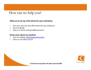 How can we help you?

Allow us to set up a free demo for your enterprise

•   Zero cost, zero risk, zero effort demo for your enterprise
•   Use it to decide
•   Drop in a mail to: enterprise@mymmail.in

Know more about our product
•   Visit our website: http://www.mymmail.in
•   Call us at +91 98715 25115




                           © Cervello Incorporation All rights reserved 2009
 