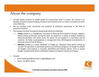 About the company
•   Cervello creates products to enable people to communicate while in motion. Our mission is to
    develop innovative products helping corporate and individual users to remain connected and work
    more efficiently.
•   We are working under mentorship and guidance of professors specializing in the field of
    telecommunications.
•   The company has been founded by Pankaj Goyal and Kumar Abhishek.
      •   Pankaj worked as a management consultant in McKinsey & Company in Brussels, Belgium,
          before setting up Cervello. During this stint, he worked on a variety of projects related to
          telecommunications and media across the world. He has worked in 5 continents and 10
          countries. He holds a post-graduate in management from IIM Bangalore and Bachelors in
          Computer Science from IIT Kanpur.
      •   Abhishek worked as a Senior developer in Google Inc., Mountain View, before setting up
          Cervello. He specializes in distributed systems and artificial intelligence. At Google he worked
          on Google’s mail product, a massively distributed mail delivery system. Prior to joining
          Google, he obtained Bachelors and Masters Degree in Computer Science at IIT Kanpur.

•   Contact:
     – Email: pankaj.goyal@mymmail.in, pgoyal@gmail.com
     – Phone: +91 98715 25115



                               © Cervello Incorporation All rights reserved 2009
 