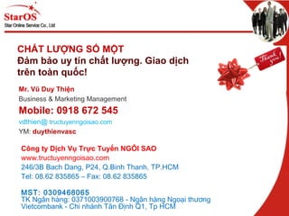 Công ty Dịch Vụ Trực Tuyến NGÔI SAO
www.tructuyenngoisao.com
246/3B Bach Dang, P24, Q.Binh Thanh, TP.HCM
Tel: 08.62 835865 – Fax: 08.62 835865
MST: 0309468065
TK Ngân hàng: 0371003900768 - Ngân hàng Ngoại thương
Vietcombank - Chi nhánh Tân Định Q1, Tp HCM
CHẤT LƯỢNG SỐ MỘT
Đảm bảo uy tín chất lượng. Giao dịch
trên toàn quốc!
Mr. Vũ Duy Thiện
Business & Marketing Management
Mobile: 0918 672 545
vdthien@ tructuyenngoisao.com
YM: duythienvasc
 