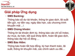 Giải pháp Ứng dụng
• SMS Banking:
Thông báo số dư tài khoản, thông tin giao dịch, lãi suất
tiền gửi, nợ tiền vay, ngày đáo hạn, các chương trình
khuyến mãi ...
• SMS Chứng khoán:
Thông tin tài khoản định kỳ, thông báo các chỉ số Index,
dư mua, dư bán, kết quả khớp lệnh, hoàn tất giao dịch,
thông báo đại hội cổ đông …
• SMS Bảo Hiểm:
Thông báo hoàn tất hợp đồng, kỳ hạn thanh toán, lãi
suất, thông tin khuyến mãi, các chính sách ưu đãi…
 