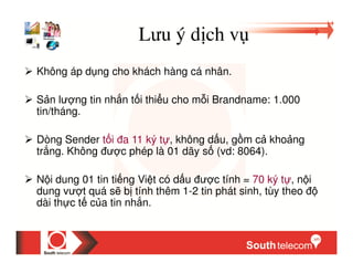 Lưu ý d ch v
Không áp d ng cho khách hàng cá nhân.

S n lư ng tin nh n t i thi u cho m i Brandname: 1.000
tin/tháng.

Dòng Sender t i a 11 ký t , không d u, g m c kho ng
tr ng. Không ư c phép là 01 dãy s (vd: 8064).

N i dung 01 tin ti ng Vi t có d u ư c tính = 70 ký t , n i
dung vư t quá s b tính thêm 1-2 tin phát sinh, tùy theo
dài th c t c a tin nh n.
 