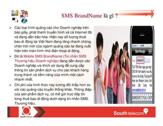 SMS BrandName là gì ?
Các lo i hình qu ng cáo cho Doanh nghi p trên
báo gi y, phát thanh truy n hình và c Internet ã
và ang d n bão hòa. Hi n nay s lư ng thuê
bao di ng t i Vi t Nam ang tăng nhanh chóng,
chân tr i m i c a ngành qu ng cáo l i ang xu t
hi n trên màn hình nh i n tho i di ng.
  ó là Mobile SMS BrandName (Tin nh n SMS
Thương hi u Doanh nghi p) ang d n ư c các
Doanh nghi p ưa thích s d ng      cung c p
thông tin s n ph m d ch v cho các khách hàng
trung thành và ti m năng c a mình m t cách
nhanh nh t.
Chi phí c a hình th c này tương i th p hơn so
v i các qu ng cáo truy n th ng khác. Thông i p
c a s n ph m d ch v , có th g i tr c ti p t i
t ng thuê bao di ng dư i d ng tin nh n SMS
Thương hi u.
 
