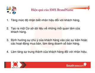 Hi u qu c a SMS BrandName


1. Tăng m c      nh n bi t nhãn hi u   i v i khách hàng.

2. T o ra m t Cơ s d li u v nh ng m i quan tâm c a
   khách hàng.

3.     nh hư ng s chú ý c a khách hàng vào các s ki n ho c
     các ho t ng mua bán, làm tăng doanh s bán hàng.

4. Làm tăng s trung thành c a khách hàng      i v i nhãn hi u.
 