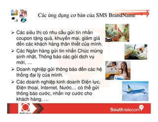 Các ng d ng cơ b n c a SMS BrandName


Các siêu th có nhu c u g i tin nh n
coupon t ng quà, khuy n m i, gi m giá
   n các khách hàng thân thi t c a mình.
Các Ngân hàng g i tin nh n Chúc m ng
sinh nh t, Thông báo các gói d ch v
m i, …
Doanh nghi p g i thông báo n các h
th ng i lý c a mình.
Các doanh nghi p kinh doanh Ði n l c,
Ði n tho i, Internet, Nư c… có th g i
thông báo cư c, nh n n cư c cho
khách hàng, …
 
