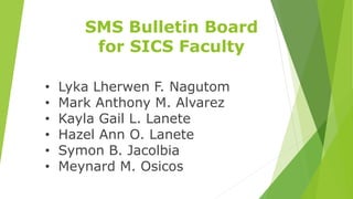 SMS Bulletin Board
for SICS Faculty
• Lyka Lherwen F. Nagutom
• Mark Anthony M. Alvarez
• Kayla Gail L. Lanete
• Hazel Ann O. Lanete
• Symon B. Jacolbia
• Meynard M. Osicos
 
