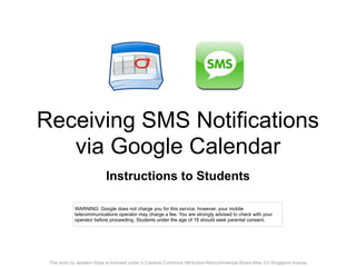 Receiving SMS Notifications
   via Google Calendar
                            Instructions to Students

             WARNING: Google does not charge you for this service, however, your mobile
             telecommunications operator may charge a fee. You are strongly advised to check with your
             operator before proceeding. Students under the age of 18 should seek parental consent.




 This work by Jesstern Rays is licensed under a Creative Commons Attribution-Noncommercial-Share Alike 3.0 Singapore license
 