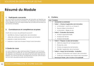 NOUS CONTRIBUONS À VOTRE SUCCÈS
SOLUTIONS EN GESTION POUR LES PME
12
Résumé du Module
1. Participants concernés
2. Connaissances et compétences acquises
4. Contenu
3. Durée du cours
Le cours Suivre et réussir les séminaires de formation est destiné aux
directeurs des ressources humaines, aux directeurs de la formation
et aux dirigeants qui sont responsables des activités de formation au
sein de leur entreprise.
À la fin de ce cours, les participants pourront :
•	 identifier le champ d’application de la formation
•	 utiliser des outils pour identifier les besoins de formation
•	 préparer un plan de formation
•	 préparer un plan pour évaluer l’impact de la formation.
Le cours s’étend sur deux demi-journées (7 heures). Les 3 à 5 jours
qui séparent les 2 parties de ce cours permettront aux participants
de préparer une évaluation des besoins de formation dans leur en-
treprise, sous forme de devoir. Ils présenteront ensuite cette évalua-
tion lors de la deuxième partie de la formation.
Jour Contenu
1 •	 Introduction au séminaire
•	 Partie 1 – Champ d’application de la formation
•	 La formation : une fin ou un moyen ?
•	 Quand utiliser la formation ?
•	 La formation - Règles du jeu
•	 Partie 2 – Évaluation des besoins
•	 Analyse organisationnelle
•	 Analyse des tâches
•	 Analyse individuelle
2 •	 Partie 3 – Préparer un plan de formation
•	 Définir les objectifs de l’enseignement
•	 Évaluer les coûts
•	 Choisir une approche de formation
•	 Planifier l’application de la formation
•	 Partie 4 – Impact de la formation : évaluation
•	 Niveaux d’évaluation de l’impact de la formation
•	 Outils pour l’évaluation de l’impact de la formation
•	 Remarques finales, plan d’action et récapitulatif
Réussissezvosséminairesdeformation
 