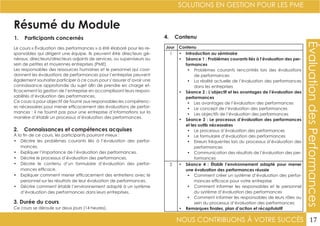 NOUS CONTRIBUONS À VOTRE SUCCÈS
SOLUTIONS EN GESTION POUR LES PME
17
ÉvaluationdesPerformances
Résumé du Module
1. Participants concernés
2. Connaissances et compétences acquises
4. Contenu
3. Durée du cours
Le cours « Évaluation des performances » a été élaboré pour les re-
sponsables qui dirigent une équipe. Ils peuvent être directeurs gé-
néraux, directeurs/directeurs adjoints de services, ou superviseurs au
sein de petites et moyennes entreprises (PME).
Les responsables des ressources humaines et le personnel qui coor-
donnent les évaluations de performances pour l’entreprise peuvent
également souhaiter participer à ce cours pour s’assurer d’avoir une
connaissance approfondie du sujet afin de prendre en charge ef-
ficacement la gestion de l’entreprise en accomplissant leurs respon-
sabilités d’évaluation des performances.
Ce cours a pour objectif de fournir aux responsables les compétenc-
es nécessaires pour mener efficacement des évaluations de perfor-
mances ; il ne fournit pas pour une entreprise d’informations sur la
manière d’établir un processus d’évaluation des performances.
À la fin de ce cours, les participants pourront mieux :
•	 Décrire les problèmes courants liés à l’évaluation des perfor-
mances.
•	 Expliquer l’importance de l’évaluation des performances.
•	 Décrire le processus d’évaluation des performances.
•	 Décrire le contenu d’un formulaire d’évaluation des perfor-
mances efficace.
•	 Expliquer comment mener efficacement des entretiens avec le
personnel sur les résultats de leur évaluation de performances.
•	 Décrire comment établir l’environnement adapté à un système
d’évaluation des performances dans leurs entreprises.
Ce cours se déroule sur deux jours (14 heures).
Jour Contenu
1 •	 Introduction au séminaire
•	 Séance 1 : Problèmes courants liés à l’évaluation des per-
formances
•	 Problèmes courants rencontrés lors des évaluations
de performances
•	 La réalité actuelle de l’évaluation des performances
dans les entreprises
•	 Séance 2 : L’objectif et les avantages de l’évaluation des
performances
•	 Les avantages de l’évaluation des performances
•	 Le concept de l’évaluation des performances
•	 Les objectifs de l’évaluation des performances
•	 Séance 3 : Le processus d’évaluation des performances
et les outils nécessaires
•	 Le processus d’évaluation des performances
•	 Le formulaire d’évaluation des performances
•	 Erreurs fréquentes lors du processus d’évaluation des
performances
•	 Communication des résultats de l’évaluation des per-
formances
2 •	 Séance 4 : Établir l’environnement adapté pour mener
une évaluation des performances réussie
•	 Comment créer un système d’évaluation des perfor-
mances efficace pour votre entreprise
•	 Comment informer les responsables et le personnel
du système d’évaluation des performances
•	 Comment informer les responsables de leurs rôles au
sein du processus d’évaluation des performances
•	 Remarques finales, plan d’action et récapitulatif
 
